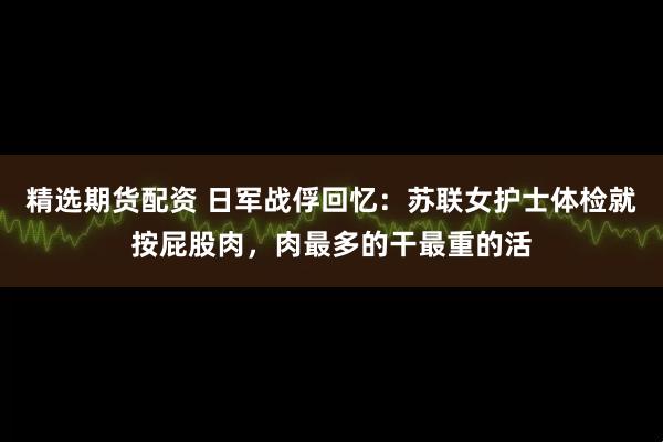 精选期货配资 日军战俘回忆：苏联女护士体检就按屁股肉，肉最多的干最重的活