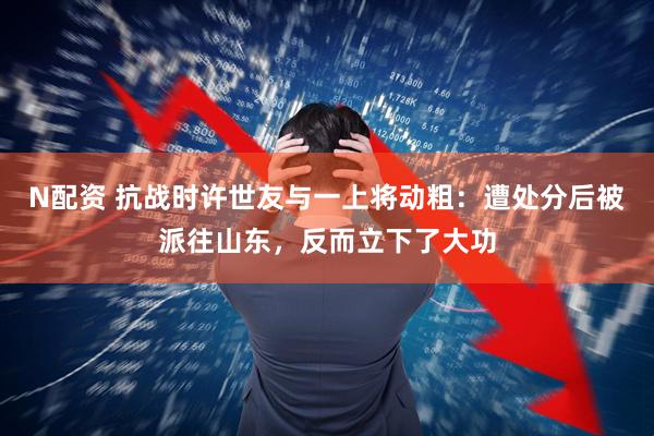 N配资 抗战时许世友与一上将动粗：遭处分后被派往山东，反而立下了大功