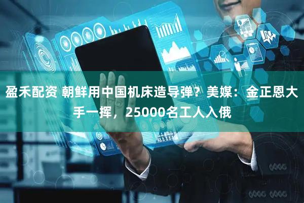 盈禾配资 朝鲜用中国机床造导弹？美媒：金正恩大手一挥，25000名工人入俄