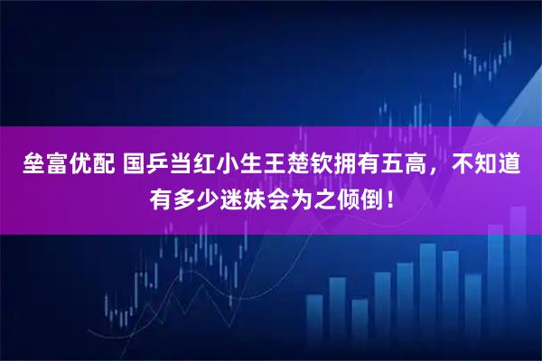 垒富优配 国乒当红小生王楚钦拥有五高，不知道有多少迷妹会为之倾倒！