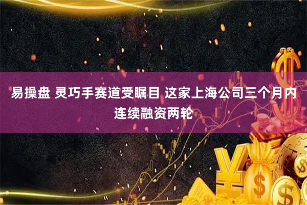 易操盘 灵巧手赛道受瞩目 这家上海公司三个月内连续融资两轮