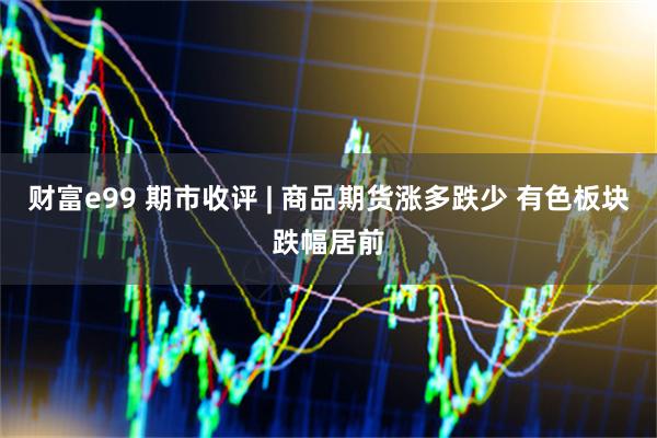 财富e99 期市收评 | 商品期货涨多跌少 有色板块跌幅居前