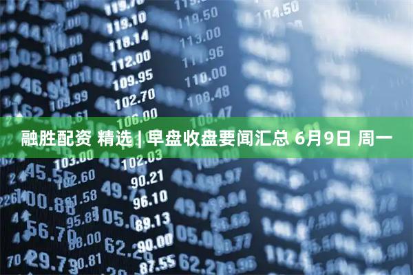 融胜配资 精选 | 早盘收盘要闻汇总 6月9日 周一