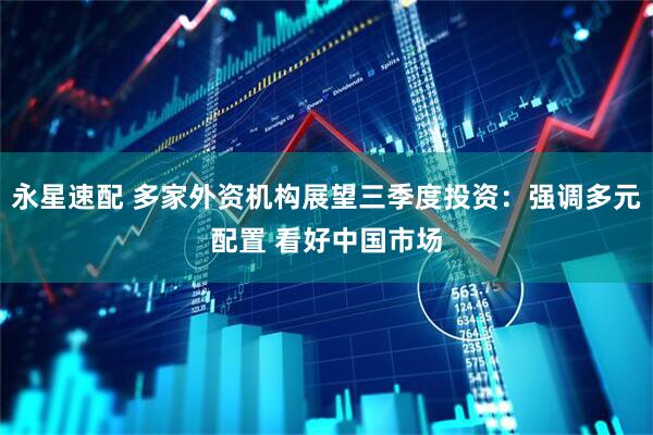 永星速配 多家外资机构展望三季度投资：强调多元配置 看好中国市场
