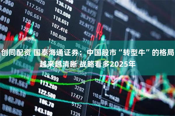 创同配资 国泰海通证券：中国股市“转型牛”的格局越来越清晰 战略看多2025年