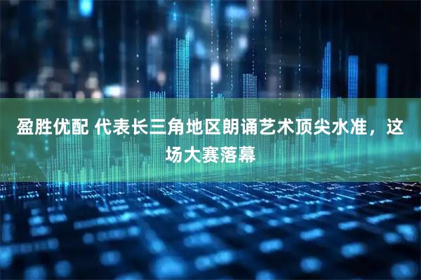 盈胜优配 代表长三角地区朗诵艺术顶尖水准，这场大赛落幕