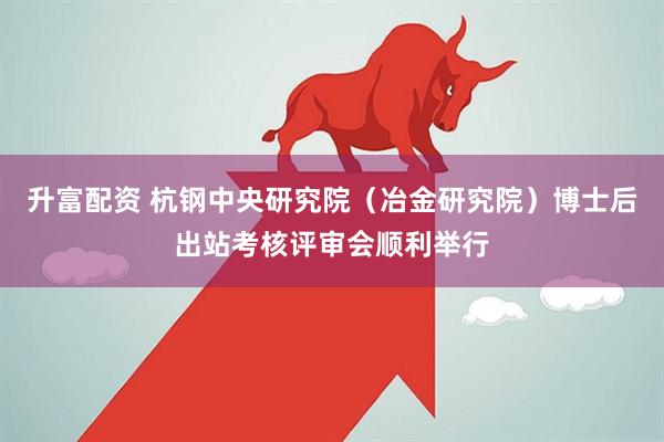 升富配资 杭钢中央研究院（冶金研究院）博士后出站考核评审会顺利举行