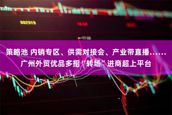 策略池 内销专区、供需对接会、产业带直播……广州外贸优品多招“转场”进商超上平台