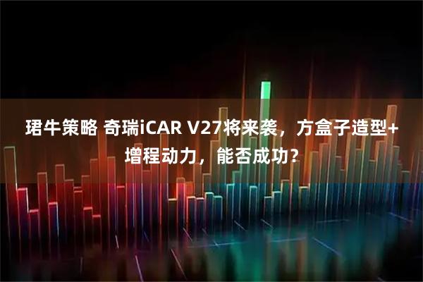 珺牛策略 奇瑞iCAR V27将来袭，方盒子造型+增程动力，能否成功？