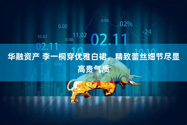 华融资产 李一桐穿优雅白裙，精致蕾丝细节尽显高贵气质