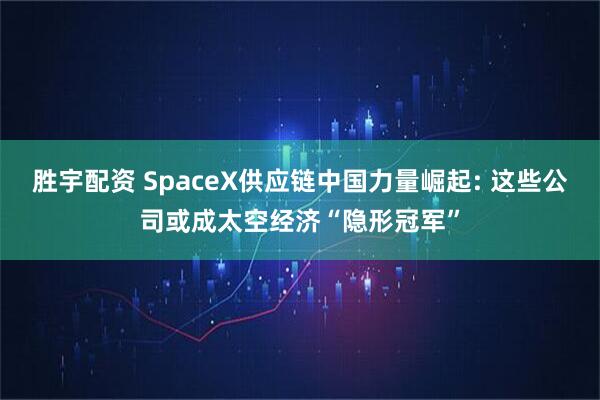 胜宇配资 SpaceX供应链中国力量崛起: 这些公司或成太空经济“隐形冠军”
