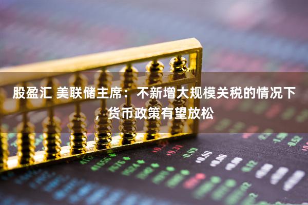 股盈汇 美联储主席：不新增大规模关税的情况下，货币政策有望放松