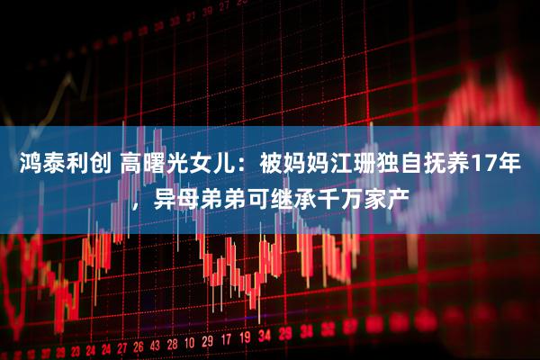 鸿泰利创 高曙光女儿：被妈妈江珊独自抚养17年，异母弟弟可继承千万家产