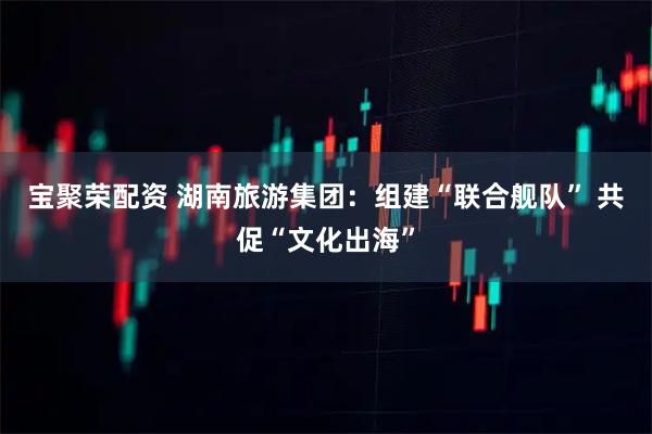 宝聚荣配资 湖南旅游集团：组建“联合舰队” 共促“文化出海”