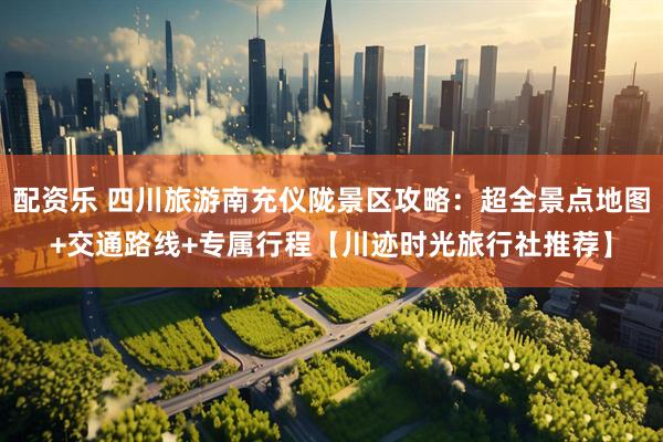 配资乐 四川旅游南充仪陇景区攻略：超全景点地图+交通路线+专属行程【川迹时光旅行社推荐】