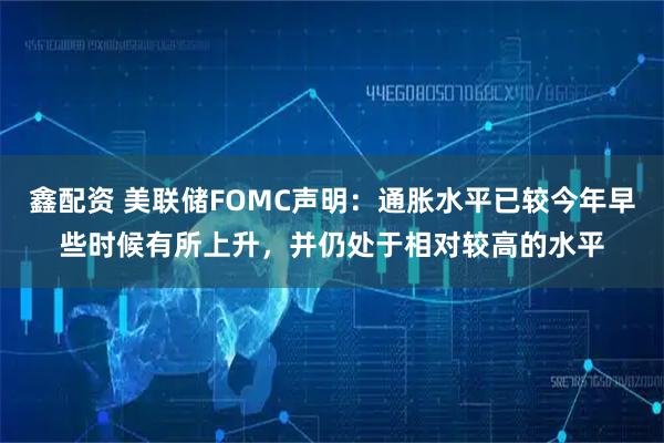 鑫配资 美联储FOMC声明：通胀水平已较今年早些时候有所上升，并仍处于相对较高的水平