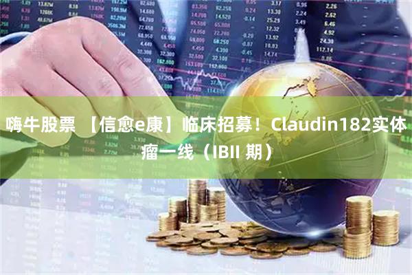 嗨牛股票 【信愈e康】临床招募!Claudin182实体瘤一线(IBII 期)