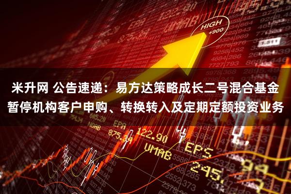 米升网 公告速递:易方达策略成长二号混合基金暂停机构客户申购、转换转入及定期定额投资业务