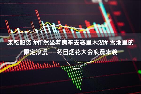 康乾配资 #怦然坐着房车去赛里木湖# 雪地里的限定浪漫——冬日烟花大会浪漫来袭