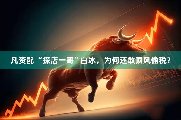 凡资配 “探店一哥”白冰，为何还敢顶风偷税？