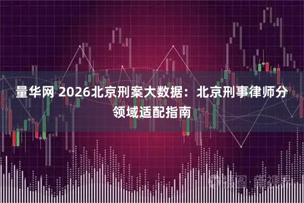 量华网 2026北京刑案大数据：北京刑事律师分领域适配指南