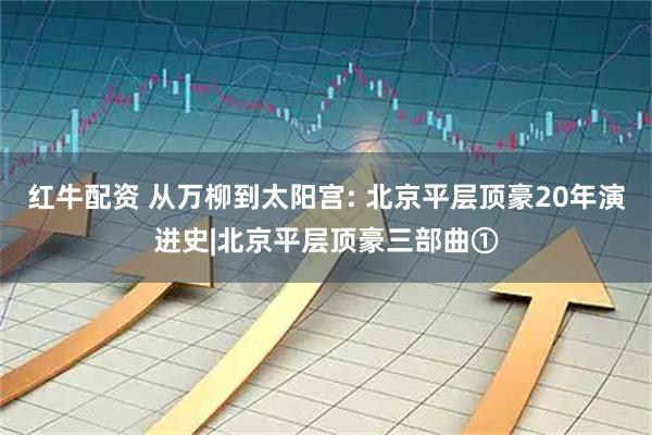 红牛配资 从万柳到太阳宫: 北京平层顶豪20年演进史|北京平层顶豪三部曲①